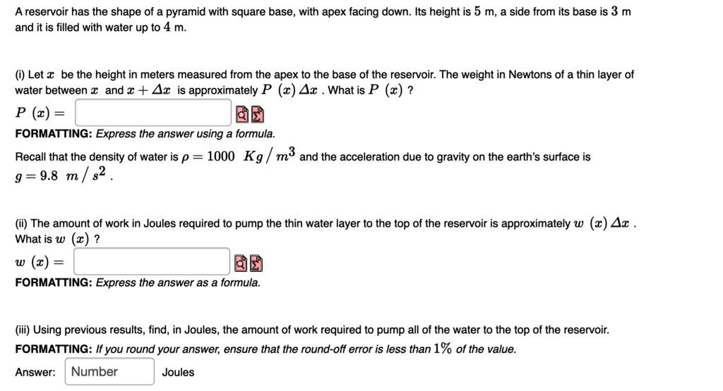 A reservoir has the shape of a pyramid with square base, with apex facing down. Its height is 5 m, a side from its base is 3 m and it is filled with water up to 4 m.
(i) Let x be the height in meters measured from the apex to the base of the reservoir. The weight in Newtons of a thin layer of water between x and x + Delta x is approximately P(x)Delta x. What is P(x)?
P(x) =
FORMATTING: Express the answer using a formula.
Recall that the density of water is ho = 1000 	ext Kg/m^3 and the acceleration due to gravity on the earth's surface is g = 9.8 	ext m/s^2.
(ii) The amount of work in Joules required to pump the thin water layer to the top of the reservoir is approximately w(x)Delta x. What is w(x)?
w(x) =
FORMATTING: Express the answer as a formula.
(iii) Using previous results, find, in Joules, the amount of work required to pump all of the water to the top of the reservoir.
FORMATTING: If you round your answer, ensure that the round-off error is less than 1% of the value.
Answer: Number Joules