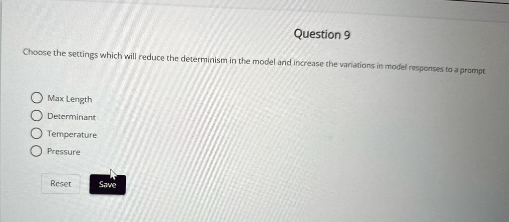 Question 9
Choose the settings which will reduce the determinism in the model and increase the variations in model responses to a prompt
Max Length
Determinant
Temperature
Pressure
Reset
Save