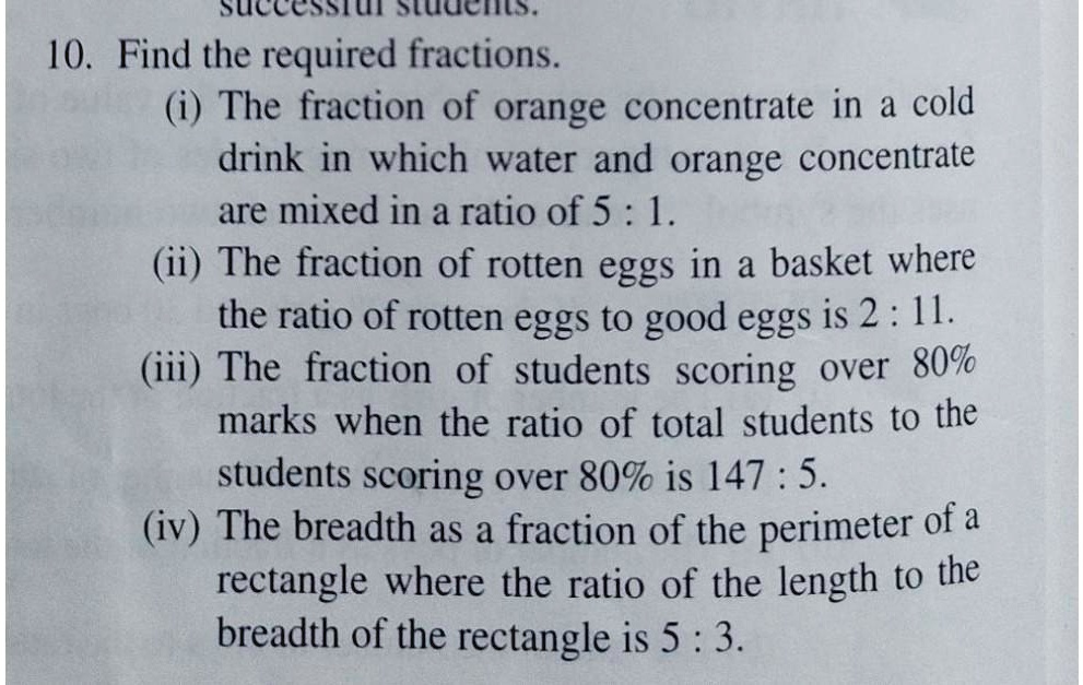 10. Find the required fractions.
(i) The fraction of orange concentrate in a cold
drink in which water and orange concentrate
are mixed in a ratio of 5: 1.
(ii) The fraction of rotten eggs in a basket where
the ratio of rotten eggs to good eggs is 2: 11.
(iii) The fraction of students scoring over 80%
marks when the ratio of total students to the
students scoring over 80% is 147: 5.
(iv) The breadth as a fraction of the perimeter of a
rectangle where the ratio of the length to the
breadth of the rectangle is 5 : 3.