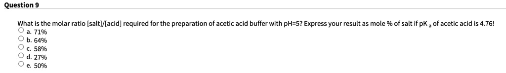 What is the molar ratio [salt]/[acid] required for the preparation of acetic acid buffer with pH=5? Express your result as mole % of salt if pKa of acetic acid is 4.76!
a. 71%
b. 64%
c. 58%
d. 27%
e. 50%