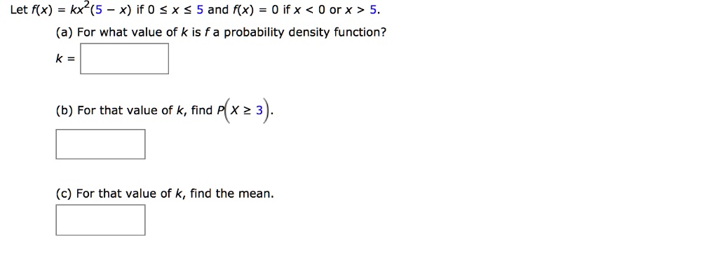 Let f(x) = kx^2(5 - x) if 0 le x le 5 and f(x) = 0 if x < 0 or x > 5.
(a) For what value of k is f a probability density function?
k =
(b) For that value of k, find P(X ge 3).
(c) For that value of k, find the mean.
