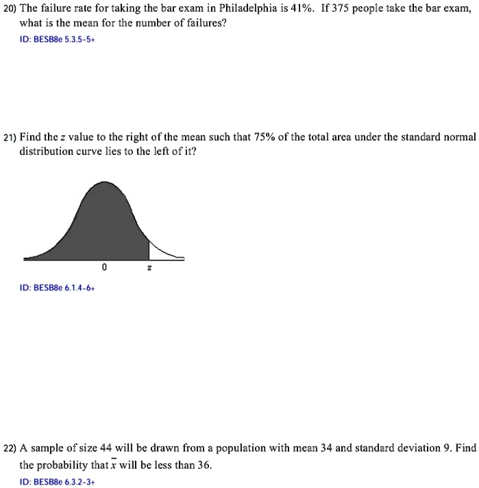 20) The failure rate for taking the bar exam in Philadelphia is 41%. If 375 people take the bar exam,
what is the mean for the number of failures?
ID: BESB8e 5.3.5-5+
21) Find the z value to the right of the mean such that 75% of the total area under the standard normal
distribution curve lies to the left of it?
ID: BESB8e 6.1.4-6+
0
z
22) A sample of size 44 will be drawn from a population with mean 34 and standard deviation 9. Find
the probability that x will be less than 36.
ID: BESB8e 6.3.2-3+