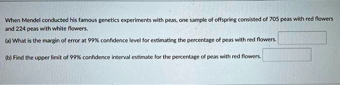 When Mendel conducted his famous genetics experiments with peas, one sample of offspring consisted of 705 peas with red flowers and 224 peas with white flowers.
(a) What is the margin of error at 99% confidence level for estimating the percentage of peas with red flowers.
(b) Find the upper limit of 99% confidence interval estimate for the percentage of peas with red flowers.