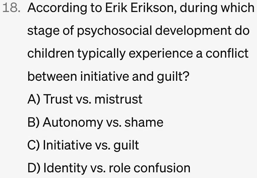 18. According to Erik Erikson, during which
stage of psychosocial development do
children typically experience a conflict
between initiative and guilt?
A) Trust vs. mistrust
B) Autonomy vs. shame
C) Initiative vs. guilt
D) Identity vs. role confusion