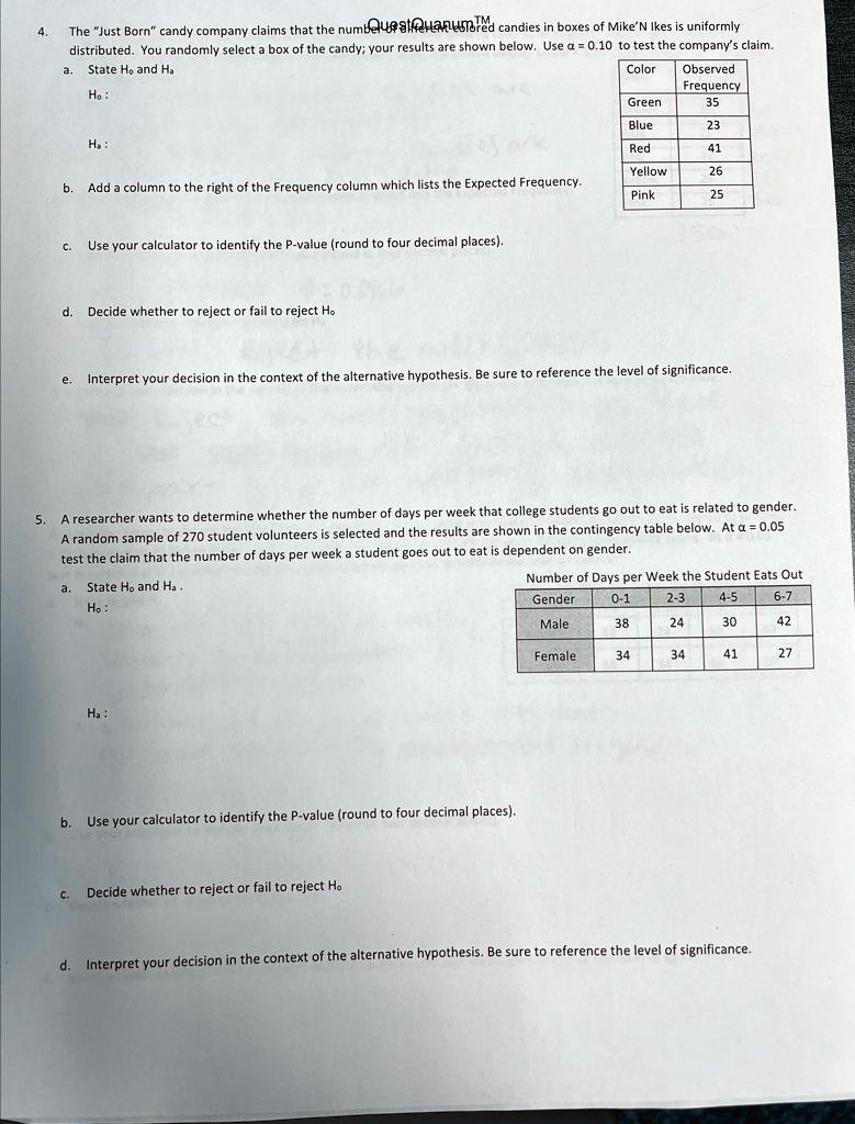 4.
The "Just Born" candy company claims that the numbered candies in boxes of Mike'N Ikes is uniformly
distributed. You randomly select a box of the candy; your results are shown below. Use α = 0.10 to test the company's claim.
State H0 and Ha
a.
H0:
Color	Observed
Frequency
Green	35
Blue	23
Ha:
Red	41
Yellow	26
Pink	25
b. Add a column to the right of the Frequency column which lists the Expected Frequency.
c. Use your calculator to identify the P-value (round to four decimal places).
d. Decide whether to reject or fail to reject H0
e. Interpret your decision in the context of the alternative hypothesis. Be sure to reference the level of significance.
5. A researcher wants to determine whether the number of days per week that college students go out to eat is related to gender.
A random sample of 270 student volunteers is selected and the results are shown in the contingency table below. At α = 0.05
test the claim that the number of days per week a student goes out to eat is dependent on gender.
a. State H0 and Ha.
H0:
Number of Days per Week the Student Eats Out
Ha:
Gender	0-1	2-3	4-5	6-7
Male	38	24	30	42
Female	34	34	41	27
b. Use your calculator to identify the P-value (round to four decimal places).
c. Decide whether to reject or fail to reject H0
d. Interpret your decision in the context of the alternative hypothesis. Be sure to reference the level of significance.