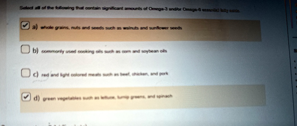 Select all of the following that contain significant amounts of Omega-3 and/or Omega-6 essential fatty acids.
? a) whole grains, nuts and seeds such as walnuts and sunflower seeds
b) commonly used cooking oils such as corn and soybean oils
c) red and light colored meats such as beef, chicken, and pork
? d) green vegetables such as lettuce, turnip greens, and spinach
