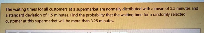 The waiting times for all customers at a supermarket are normally distributed with a mean of 5.5 minutes and a standard deviation of 1.5 minutes. Find the probability that the waiting time for a randomly selected customer at this supermarket will be more than 3.25 minutes.
