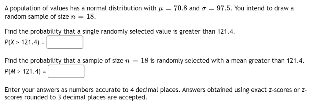 A population of values has a normal distribution with ? = 70.8 and ? = 97.5. You intend to draw a random sample of size n = 18.
Find the probability that a single randomly selected value is greater than 121.4.
P(X > 121.4) =
Find the probability that a sample of size n = 18 is randomly selected with a mean greater than 121.4.
P(M > 121.4) =
Enter your answers as numbers accurate to 4 decimal places. Answers obtained using exact z-scores or z-scores rounded to 3 decimal places are accepted.