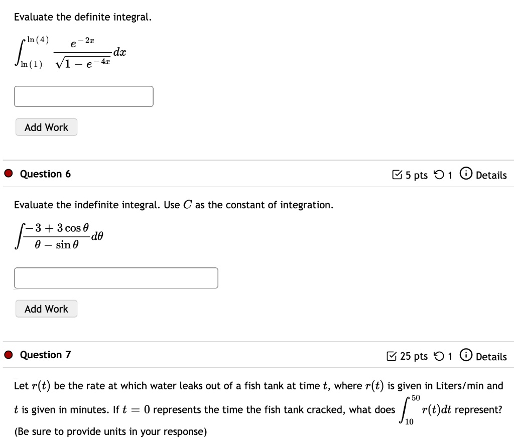Evaluate the definite integral.
?[ln(1) to ln(4)] (e^-2x / ?(1-e^-4x)) dx

Add Work

Question 6
Evaluate the indefinite integral. Use C as the constant of integration.
? (-3 + 3 cos ?) / (? - sin ?) d?

Add Work

Question 7
Let r(t) be the rate at which water leaks out of a fish tank at time t, where r(t) is given in Liters/min and t is given in minutes. If t = 0 represents the time the fish tank cracked, what does ?[10 to 50] r(t)dt represent?
(Be sure to provide units in your response)