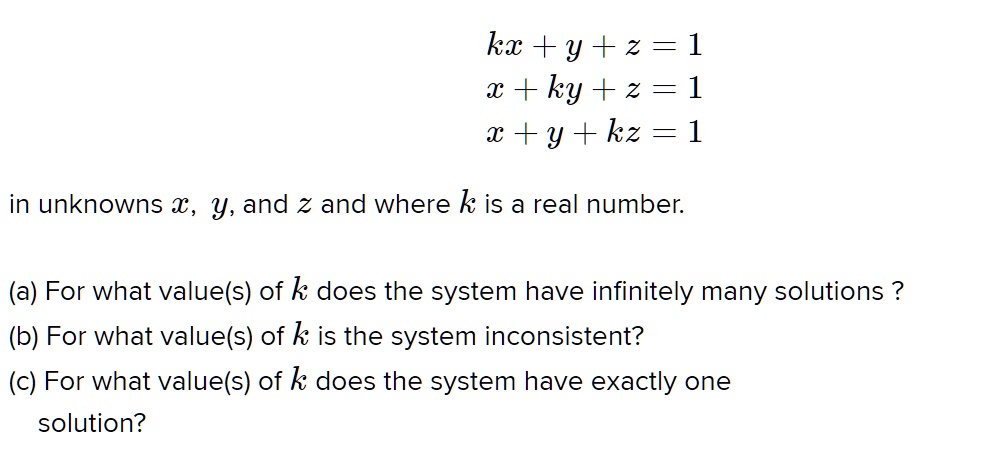 kx + y + z = 1
x + ky + z = 1
x + y + kz = 1
in unknowns x, y, and z and where k is a real number.
(a) For what value(s) of k does the system have infinitely many solutions ?
(b) For what value(s) of k is the system inconsistent?
(c) For what value(s) of k does the system have exactly one solution?