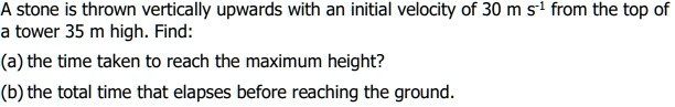A stone is thrown vertically upwards with an initial velocity of 30 m s-1 from the top of a tower 35 m high. Find:
(a) the time taken to reach the maximum height?
(b) the total time that elapses before reaching the ground.