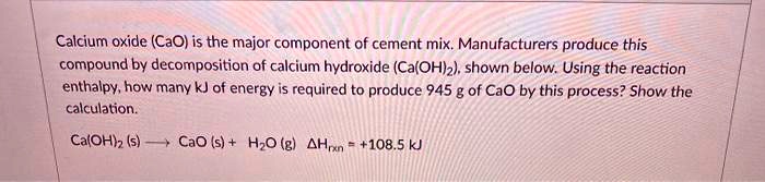 Calcium oxide (CaO) is the major component of cement mix. Manufacturers produce this compound by decomposition of calcium hydroxide (Ca(OH)2), shown below. Using the reaction enthalpy, how many kJ of energy is required to produce 945 g of CaO by this process? Show the calculation.

Ca(OH)2 (s) ? CaO (s) + H2O (g) ?Hrxn = +108.5 kJ