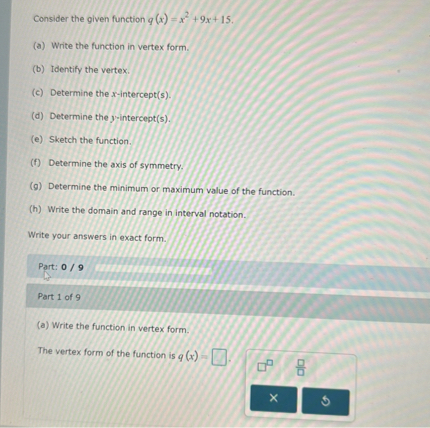 Consider the given function q(x) = x^2 + 9x + 15.
(a) Write the function in vertex form.
(b) Identify the vertex.
(c) Determine the x-intercept(s).
(d) Determine the y-intercept(s).
(e) Sketch the function.
(f) Determine the axis of symmetry.
(g) Determine the minimum or maximum value of the function.
(h) Write the domain and range in interval notation.

Write your answers in exact form.

Part 1 of 9
(a) Write the function in vertex form.

The vertex form of the function is q(x) =