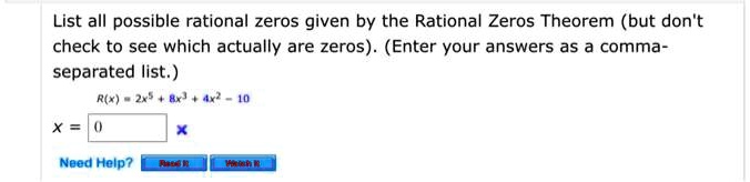 List all possible rational zeros given by the Rational Zeros Theorem (but don't
check to see which actually are zeros). (Enter your answers as a comma-
separated list.)
R(x) = 2x^5 + 8x^3 + 4x^2 - 10
x = 0
