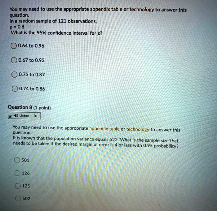 You may need to use the appropriate appendix table or technology to answer this question.
In a random sample of 121 observations,
p = 0.8.
What is the 95% confidence interval for p?

0.64 to 0.96
0.67 to 0.93
0.73 to 0.87
0.74 to 0.86

You may need to use the appropriate appendix table or technology to answer this question.
It is known that the population variance equals 522. What is the sample size that needs to be taken if the desired margin of error is 4 or less with 0.95 probability?

501
126
125
502