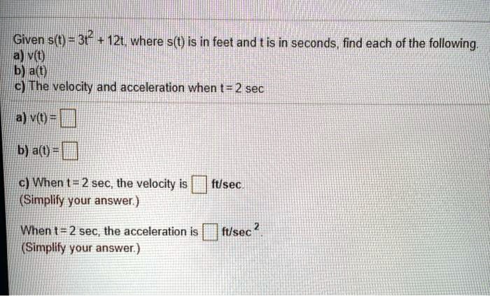 Given s(t) = 3t^2 + 12t, where s(t) is in feet and t is in seconds, find each of the following.
a) v(t)
b) a(t)
c) The velocity and acceleration when t = 2 sec

a) v(t) = 
b) a(t) = 
c) When t = 2 sec, the velocity is  ft/sec.
(Simplify your answer.)

When t = 2 sec, the acceleration is  ft/sec^2.
(Simplify your answer.)