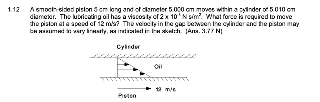 A smooth-sided piston 5 cm long and of diameter 5.000 cm moves within a cylinder of 5.010 cm diameter. The lubricating oil has a viscosity of 2 x 10^-3 N s/m^2. What force is required to move the piston at a speed of 12 m/s? The velocity in the gap between the cylinder and the piston may be assumed to vary linearly, as indicated in the sketch. (Ans. 3.77 N)
Cylinder
Oil
12 m/s
Piston