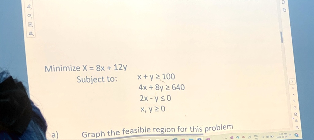 Minimize X = 8x + 12y
Subject to:
x + y ? 100
4x + 8y ? 640
2x - y ? 0
x, y ? 0
Graph the feasible region for this problem