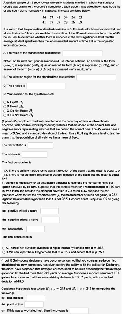 A random sample of 12 second-year university students enrolled in a business statistics course was drawn. At the course's completion, each student was asked how many hours he or she spent doing homework in statistics. The data are listed below.

34 37 41 34 34 33
41 37 37 28 36 39

It is known that the population standard deviation is 8. The instructor has recommended that students devote 3 hours per week for the duration of the 12-week semester, for a total of 36 hours. Test to determine whether there is evidence at the 0.08 significance level that the average student spent less than the recommended amount of time. Fill in the requested information below.

A. The value of the standardized test statistic:

Note: For the next part, your answer should use interval notation. An answer of the form (-?, a) is expressed (-infty, a), an answer of the form (b, ?) is expressed (b, infty), and an answer of the form (-?, a) U (b, ?) is expressed (-infty, a)U(b, infty).

B. The rejection region for the standardized test statistic:

C. The p-value is

D. Your decision for the hypothesis test:

A. Reject H1.
B. Reject H0.
C. Do Not Reject H0.
D. Do Not Reject H1.

(1 point) 45 people are randomly selected and the accuracy of their wristwatches is checked, with positive errors representing watches that are ahead of the correct time and negative errors representing watches that are behind the correct time. The 45 values have a mean of 92sec and a standard deviation of 174sec. Use a 0.01 significance level to test the claim that the population of all watches has a mean of 0sec.

The test statistic is

The P-Value is

The final conclusion is

A. There is sufficient evidence to warrant rejection of the claim that the mean is equal to 0
B. There is not sufficient evidence to warrant rejection of the claim that the mean is equal to 0

(1 point) It is necessary for an automobile producer to estimate the number of miles per gallon achieved by its cars. Suppose that the sample mean for a random sample of 140 cars is 29.5 miles and assume the standard deviation is 2.5 miles. Now suppose the car producer wants to test the hypothesis that ?, the mean number of miles per gallon, is 26.5 against the alternative hypothesis that it is not 26.5. Conduct a test using ? = .05 by giving the following:

(a) positive critical z score
(b) negative critical z score
(c) test statistic

The final conclusion is

A. There is not sufficient evidence to reject the null hypothesis that ? = 26.5.
B. We can reject the null hypothesis that ? = 26.5 and accept that ? ? 26.5.

(1 point) Golf-course designers have become concerned that old courses are becoming obsolete since new technology has given golfers the ability to hit the ball so far. Designers, therefore, have proposed that new golf courses need to be built expecting that the average golfer can hit the ball more than 245 yards on average. Suppose a random sample of 101 golfers be chosen so that their mean driving distance is 250.2 yards, with a standard deviation of 48.3.

Conduct a hypothesis test where H0 : ? = 245 and H1 : ? > 245 by computing the following:
(a) test statistic
(b) p-value p =
(c) If this was a two-tailed test, then the p-value is