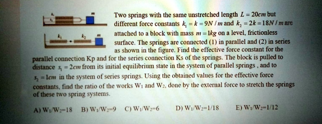 Two springs with the same unstretched length L = 20cm but different force constants k1 = k = 9N / m and k2 = 2k = 18N / m are attached to a block with mass m = 1kg on a level, frictionless surface. The springs are connected (1) in parallel and (2) in series as shown in the figure. Find the effective force constant for the parallel connection Kp and for the series connection Ks of the springs. The block is pulled to distance s1 = 2cm from its initial equilibrium state in the system of parallel springs , and to s2 = 1cm in the system of series springs. Using the obtained values for the effective force constants, find the ratio of the works W1 and W2, done by the external force to stretch the springs of these two spring systems. A) W1/W2=18 B) W1/W2=9 C) W1/W2=6 D) W1/W2=1/18 E) W1/W2=1/12