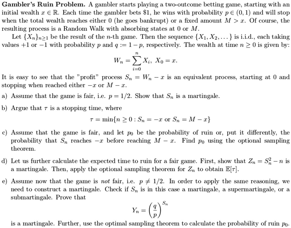 Gambler's Ruin Problem. A gambler starts playing a two-outcome betting game, starting with an initial wealth x ? R. Each time the gambler bets 1, he wins with probability p ? (0,1) and will stop when the total wealth reaches either 0 (he goes bankrupt) or a fixed amount M > x. Of course, the resulting process is a Random Walk with absorbing states at 0 or M.
Let Xnn?1 be the result of the n-th game. Then the sequence X1, X2, … is i.i.d., each taking values +1 or ?1 with probability p and q := 1 ? p, respectively. The wealth at time n ? 0 is given by:
Wn = ?i=0^n Xi, X0 = x.
It is easy to see that the "profit" process Sn = Wn ? x is an equivalent process, starting at 0 and stopping when reached either ?x or M ? x.
a) Assume that the game is fair, i.e. p = 1/2. Show that Sn is a martingale.
b) Argue that ? is a stopping time, where
? = minn ? 0 : Sn = ?x or Sn = M ? x.
c) Assume that the game is fair, and let p0 be the probability of ruin or, put it differently, the probability that Sn reaches ?x before reaching M ? x. Find p0 using the optional sampling theorem.
d) Let us further calculate the expected time to ruin for a fair game. First, show that Zn = Sn^2 ? n is a martingale. Then, apply the optional sampling theorem for Zn to obtain E[?].
e) Assume now that the game is not fair, i.e. p ? 1/2. In order to apply the same reasoning, we need to construct a martingale. Check if Sn is in this case a martingale, a supermartingale, or a submartingale. Prove that
Yn = (q/p)^Sn
is a martingale. Further, use the optional sampling theorem to calculate the probability of ruin p0.