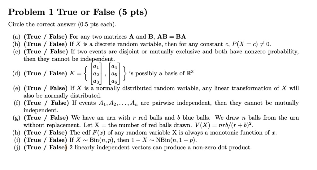 Problem 1 True or False (5 pts)
Circle the correct answer (0.5 pts each).
(a) (True/False) For any two matrices A and B, AB = BA
(b) (True/False) If X is a discrete random variable, then for any constant c, P(X = c) ? 0.
(c) (True/False) If two events are disjoint or mutually exclusive and both have nonzero probability,
then they cannot be independent.
(d) (True/False) K =  
    < b m a t r i x >
, 
    < b m a t r i x >
  is possibly a basis of R^3
(e) (True/False) If X is a normally distributed random variable, any linear transformation of X will
also be normally distributed.
(f) (True/False) If events A1, A2,..., An are pairwise independent, then they cannot be mutually
independent.
(g) (True/False) We have an urn with r red balls and b blue balls. We draw n balls from the urn
without replacement. Let X = the number of red balls drawn. V(X) = nrb/(r+b)^2.
(h) (True/False) The cdf F(x) of any random variable X is always a monotonic function of x.
(i) (True/False) If X   Bin(n,p), then 1-X   NBin(n, 1-p).
(j) (True/False) 2 linearly independent vectors can produce a non-zero dot product.