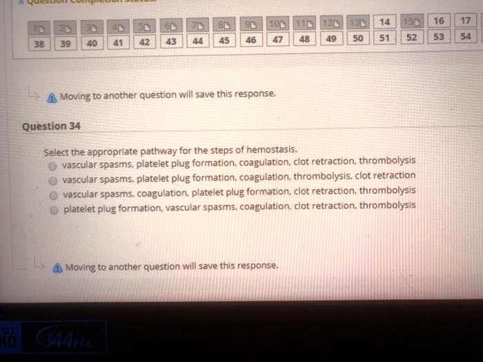 Select the appropriate pathway for the steps of hemostasis.
vascular spasms, platelet plug formation, coagulation, clot retraction, thrombolysis
vascular spasms, platelet plug formation, coagulation, thrombolysis, clot retraction
vascular spasms, coagulation, platelet plug formation, clot retraction, thrombolysis
platelet plug formation, vascular spasms, coagulation, clot retraction, thrombolysis