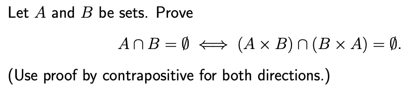 Let A and B be sets. Prove
A ∩ B = ∅ (A × B) ∩ (B × A) = ∅.
(Use proof by contrapositive for both directions.)