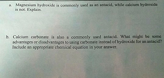 a. Magnesium hydroxide is commonly used as an antacid, while calcium hydroxide
is not. Explain.
b. Calcium carbonate is also a commonly used antacid. What might be some
advantages or disadvantages to using carbonate instead of hydroxide for an antacid?
Include an appropriate chemical equation in your answer.