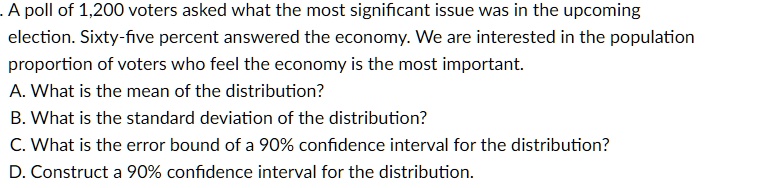 A poll of 1,200 voters asked what the most significant issue was in the upcoming election. Sixty-five percent answered the economy. We are interested in the population proportion of voters who feel the economy is the most important.
A. What is the mean of the distribution?
B. What is the standard deviation of the distribution?
C. What is the error bound of a 90% confidence interval for the distribution?
D. Construct a 90% confidence interval for the distribution.