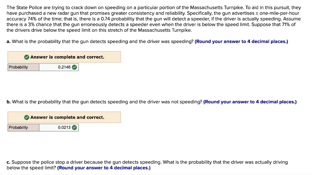 The State Police are trying to crack down on speeding on a particular portion of the Massachusetts Turnpike. To aid in this pursuit, they have purchased a new radar gun that promises greater consistency and reliability. Specifically, the gun advertises ± one-mile-per-hour accuracy 74% of the time; that is, there is a 0.74 probability that the gun will detect a speeder, if the driver is actually speeding. Assume there is a 3% chance that the gun erroneously detects a speeder even when the driver is below the speed limit. Suppose that 71% of the drivers drive below the speed limit on this stretch of the Massachusetts Turnpike.

a. What is the probability that the gun detects speeding and the driver was speeding? (Round your answer to 4 decimal places.)
Probability 0.2146

b. What is the probability that the gun detects speeding and the driver was not speeding? (Round your answer to 4 decimal places.)
Probability 0.0213

c. Suppose the police stop a driver because the gun detects speeding. What is the probability that the driver was actually driving below the speed limit? (Round your answer to 4 decimal places.)