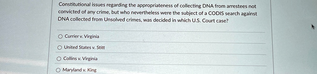 Constitutional issues regarding the appropriateness of collecting DNA from arrestees not
convicted of any crime, but who nevertheless were the subject of a CODIS search against
DNA collected from Unsolved crimes, was decided in which U.S. Court case?
Currier v. Virginia
United States v. Stitt
Collins v. Virginia
Maryland v. King