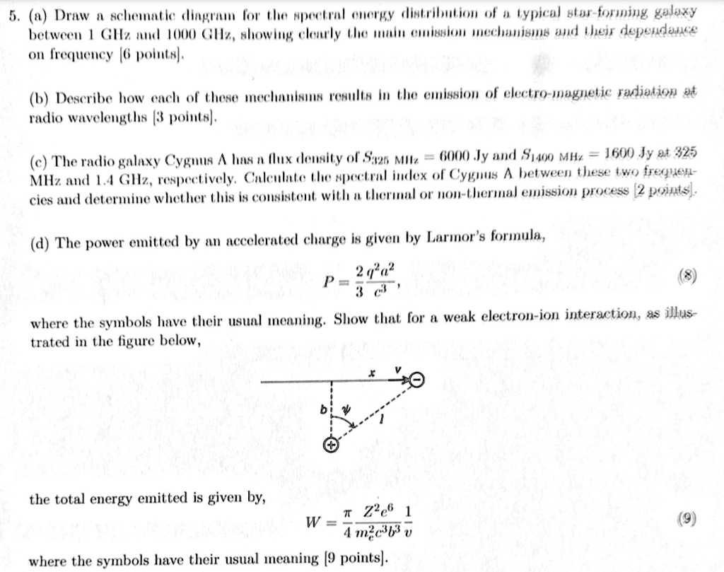 5. (a) Draw a schematic diagram for the spectral energy distribution of a typical star-forming galaxy
between 1 GHz and 1000 GHz, showing clearly the main emission mechanisms and their dependance
on frequency [6 points].
(b) Describe how each of these mechanisms results in the emission of electro-magnetic radiation at
radio wavelengths [3 points].
(c) The radio galaxy Cygnus A has a flux density of S325 MHz = 6000 Jy and S1400 MHz = 1600 Jy at 325
MHz and 1.4 GHz, respectively. Calculate the spectral index of Cygnus A between these two frequen-
cies and determine whether this is consistent with a thermal or non-thermal emission process [2 points].
(d) The power emitted by an accelerated charge is given by Larmor's formula,
(2)/(3)(q^2a^2)/(c^3),
where the symbols have their usual meaning. Show that for a weak electron-ion interaction, as illus-
strated in the figure below,
the total energy emitted is given by,
(π Z^2e^6)/(4 m^2c^3b^3v),
where the symbols have their usual meaning [9 points].