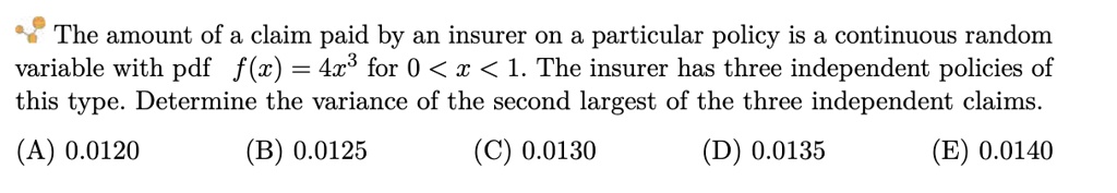 The amount of a claim paid by an insurer on a particular policy is a continuous random variable with pdf f(x) = 4x^3 for 0 < x < 1. The insurer has three independent policies of this type. Determine the variance of the second largest of the three independent claims.
(A) 0.0120
(B) 0.0125
(C) 0.0130
(D) 0.0135
(E) 0.0140