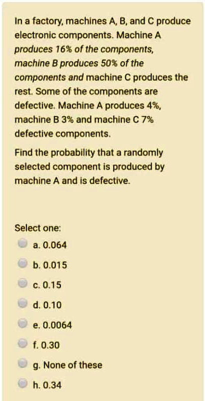 In a factory, machines A, B, and C produce electronic components. Machine A produces 16% of the components, machine B produces 50% of the components and machine C produces the rest. Some of the components are defective. Machine A produces 4%, machine B 3% and machine C 7% defective components.

Find the probability that a randomly selected component is produced by machine A and is defective.

Select one:
a. 0.064
b. 0.015
c. 0.15
d. 0.10
e. 0.0064
f. 0.30
g. None of these
h. 0.34