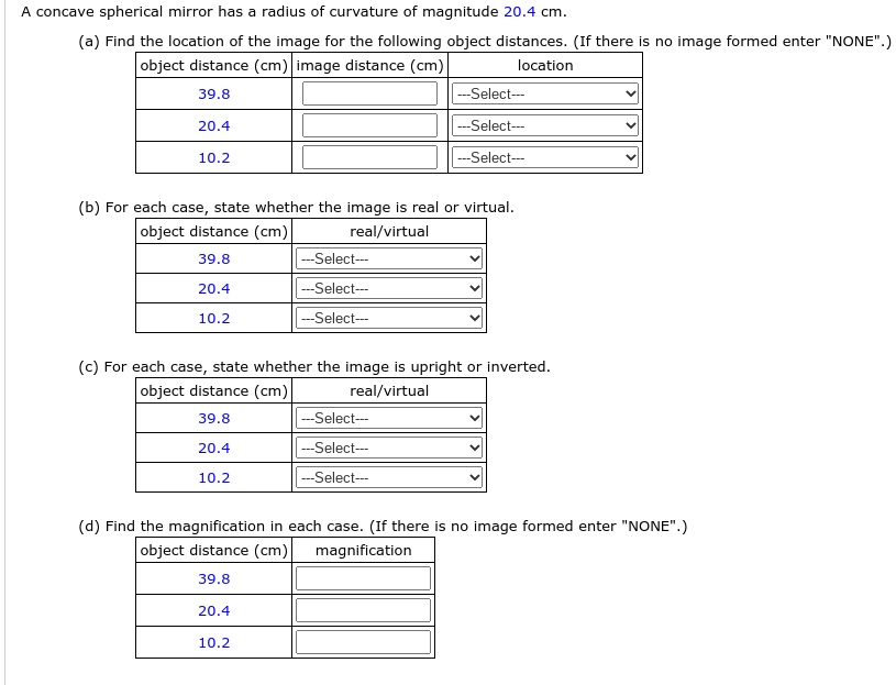 A concave spherical mirror has a radius of curvature of magnitude 20.4 cm.
(a) Find the location of the image for the following object distances. (If there is no image formed enter "NONE".)
object distance (cm) image distance (cm) location
39.8 —Select—
20.4 —Select—
10.2 —Select—
(b) For each case, state whether the image is real or virtual.
object distance (cm) real/virtual
39.8 —Select—
20.4 —Select—
10.2 —Select—
(c) For each case, state whether the image is upright or inverted.
object distance (cm) real/virtual
39.8 —Select—
20.4 —Select—
10.2 —Select—
(d) Find the magnification in each case. (If there is no image formed enter "NONE".)
object distance (cm) magnification
39.8
20.4
10.2
