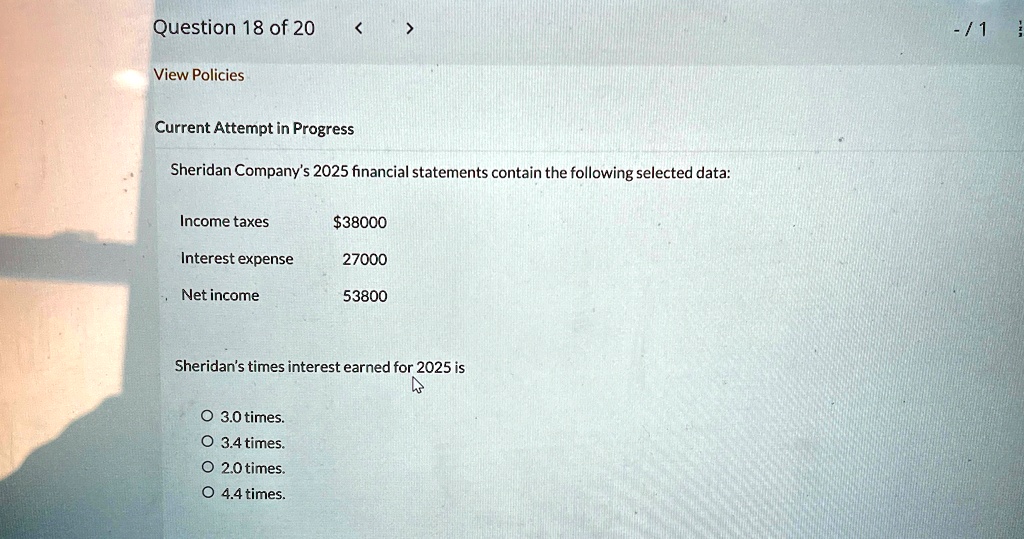 Question 18 of 20
View Policies
Current Attempt in Progress
Sheridan Company's 2025 financial statements contain the following selected data:
Income taxes
38000
Interest expense
27000
Net income
53800
Sheridan's times interest earned for 2025 is
O 3.0 times.
O 3.4 times.
O 2.0 times.
O 4.4 times.