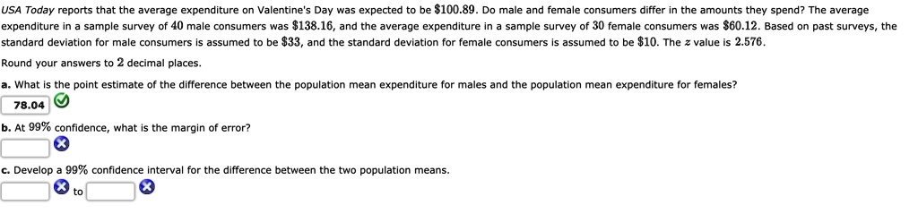 USA Today reports that the average expenditure on Valentine's Day was expected to be 100.89. Do male and female consumers differ in the amounts they spend? The average expenditure in a sample survey of 40 male consumers was138.16, and the average expenditure in a sample survey of 30 female consumers was 60.12. Based on past surveys, the standard deviation for male consumers is assumed to be33, and the standard deviation for female consumers is assumed to be 10. The z value is 2.576.
Round your answers to 2 decimal places.
a. What is the point estimate of the difference between the population mean expenditure for males and the population mean expenditure for females?
78.04
b. At 99% confidence, what is the margin of error?
c. Develop a 99% confidence interval for the difference between the two population means.