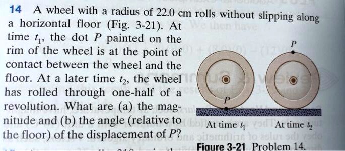 14 A wheel with a radius of 22.0 cm rolls without slipping along a horizontal floor (Fig. 3-21). At time t1, the dot P painted on the rim of the wheel is at the point of contact between the wheel and the floor. At a later time t2, the wheel has rolled through one-half of a revolution. What are (a) the magnitude and (b) the angle (relative to the floor) of the displacement of P?