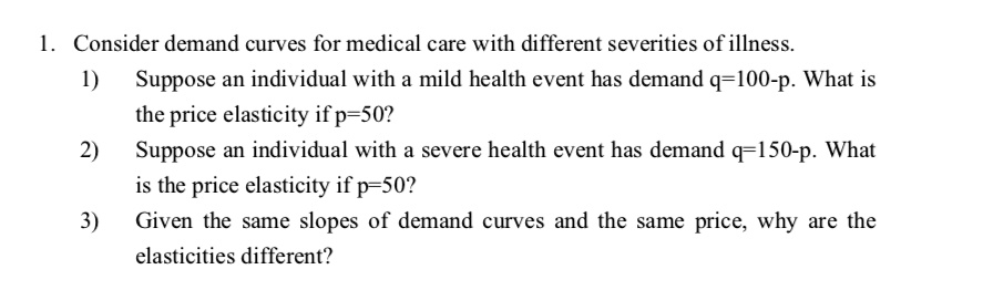 1. Consider demand curves for medical care with different severities of illness.
1) Suppose an individual with a mild health event has demand q=100-p. What is
the price elasticity if p=50?
2) Suppose an individual with a severe health event has demand q=150-p. What
is the price elasticity if p=50?
3) Given the same slopes of demand curves and the same price, why are the
elasticities different?