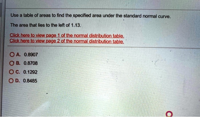 Use a table of areas to find the specified area under the standard normal curve.

The area that lies to the left of 1.13.

A. 0.8907
B. 0.8708
C. 0.1292
D. 0.8485
