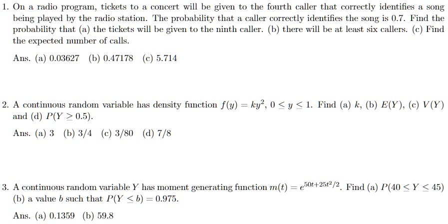 1. On a radio program, tickets to a concert will be given to the fourth caller that correctly identifies a song being played by the radio station. The probability that a caller correctly identifies the song is 0.7. Find the probability that (a) the tickets will be given to the ninth caller. (b) there will be at least six callers. (c) Find the expected number of calls.
Ans. (a) 0.03627 (b) 0.47178 (c) 5.714

2. A continuous random variable has density function f(y) = ky^2, 0 ? y ? 1. Find (a) k, (b) E(Y), (c) V(Y) and (d) P(Y ? 0.5).
Ans. (a) 3 (b) 3/4 (c) 3/80 (d) 7/8

3. A continuous random variable Y has moment generating function m(t) = e^50t+25t^2/2. Find (a) P(40 ? Y ? 45) (b) a value b such that P(Y ? b) = 0.975.
Ans. (a) 0.1359 (b) 59.8