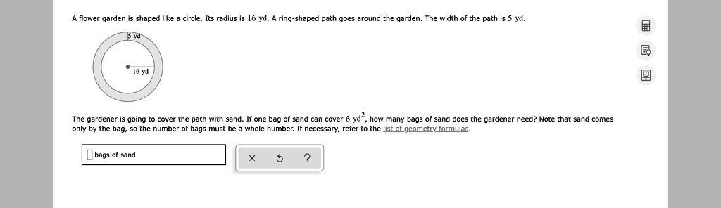 A flower garden is shaped like a circle. Its radius is 16 yd. A ring-shaped path goes around the garden. The width of the path is 5 yd.

5 yd
16 yd

The gardener is going to cover the path with sand. If one bag of sand can cover 6 yd², how many bags of sand does the gardener need? Note that sand comes only by the bag, so the number of bags must be a whole number. If necessary, refer to the list of geometry formulas.

bags of sand