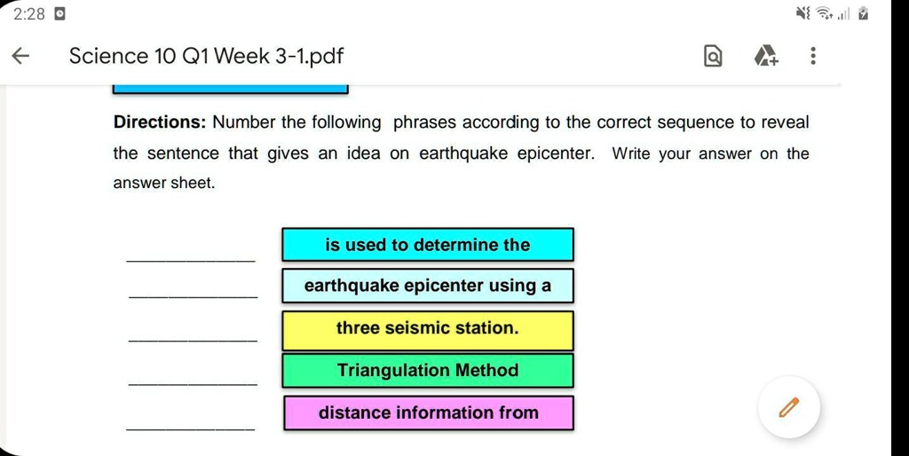 Directions: Number the following phrases according to the correct sequence to reveal the sentence that gives an idea on earthquake epicenter. Write your answer on the answer sheet.
is used to determine the
earthquake epicenter using a
three seismic station.
Triangulation Method
distance information from