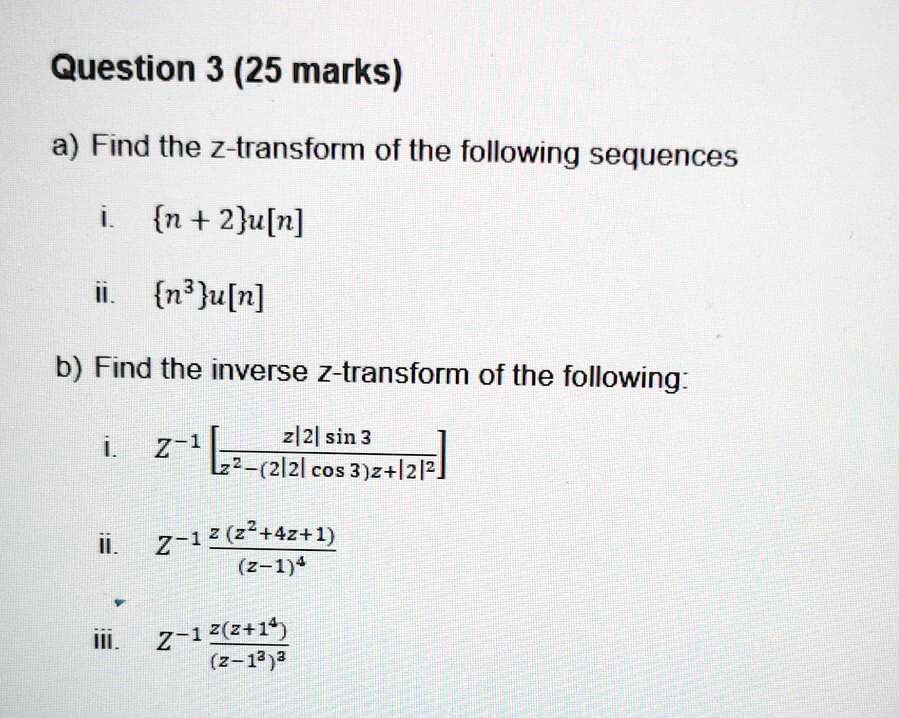 Question 3 (25 marks)

a) Find the z-transform of the following sequences

i. n + 2u[n]
ii. n^3u[n]

b) Find the inverse z-transform of the following:

i. Z^-1 [z|2| sin 3 / z^2 - (2|2| cos 3)z + |2|^2]
ii. Z^-1 z(z^2 + 4z + 1) / (z - 1)^4
iii. Z^-1 z(z + 1^4) / (z - 1^3)^3