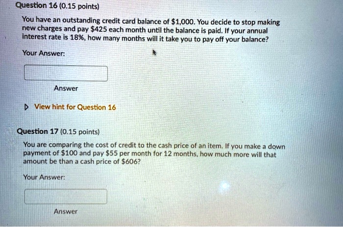 Question 16 (0.15 points)
You have an outstanding credit card balance of 1,000. You decide to stop making
new charges and pay425 each month until the balance is paid. If your annual
interest rate is 18%, how many months will it take you to pay off your balance?
Your Answer:
Answer
? View hint for Question 16
Question 17 (0.15 points)
You are comparing the cost of credit to the cash price of an item. If you make a down
payment of 100 and pay55 per month for 12 months, how much more will that
amount be than a cash price of 606?
Your Answer:
Answer