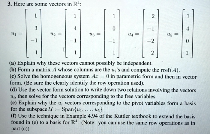 3. Here are some vectors in R^4: u1 = [1, 3, -1, 1]^T, u2 = [1, 4, -1, 1]^T, u3 = [1, 0, -1, 1]^T, u4 = [2, -1, -2, 2]^T, u5 = [1, 4, 0, 1]^T (a) Explain why these vectors cannot possibly be independent. (b) Form a matrix A whose columns are the ui's and compute the rref(A). (c) Solve the homogeneous system Ax = 0 in parametric form and then in vector form. (Be sure the clearly identify the row operation used). (d) Use the vector form solution to write down two relations involving the vectors ui, then solve for the vectors corresponding to the free variables. (e) Explain why the ui vectors corresponding to the pivot variables form a basis for the subspace U := Spanu1, ..., u5 (f) Use the technique in Example 4.94 of the Kuttler textbook to extend the basis found in (e) to a basis for R^4. (Note: you can use the same row operations as in part (c))