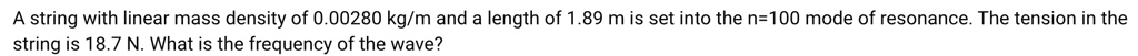 A string with linear mass density of 0.00280 kg/m and a length of 1.89 m is set into the n=100 mode of resonance. The tension in the string is 18.7 N. What is the frequency of the wave?