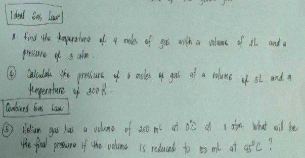 Ideel Gas law
8. Find the emperature of 4 moles of gas with a volume of 2 L and a pressure of 3  atm.
(4) Calculate the pressure of 6 moles in gas at a rolume of 5  L and a temperature of 300  K.

Combined Gas law
(5.) Helium gas has a volume of 250 ml^L at D^'C at 1 atm. What will be the final prossuro if the volumo is reduced to 100  mL at 45^∘C ?
