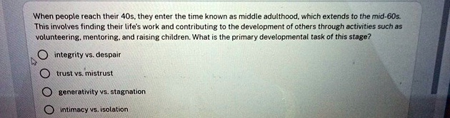 When people reach their 40s, they enter the time known as middle adulthood, which extends to the mid-60s.
This involves finding their life's work and contributing to the development of others through activities such as
volunteering, mentoring, and raising children. What is the primary developmental task of this stage?
integrity vs. despair
trust vs. mistrust
generativity vs. stagnation
intimacy vs. isolation